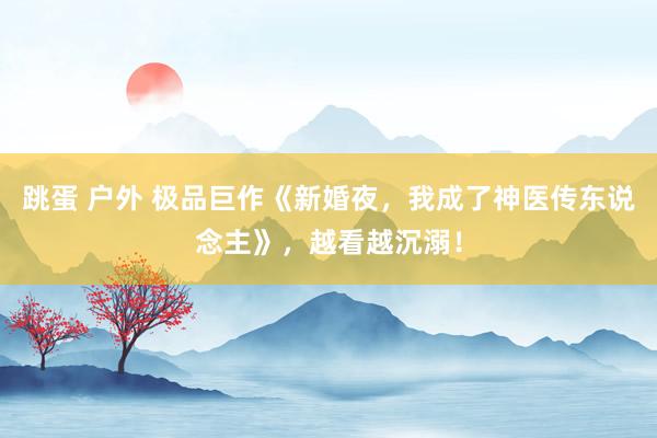 跳蛋 户外 极品巨作《新婚夜，我成了神医传东说念主》，越看越沉溺！