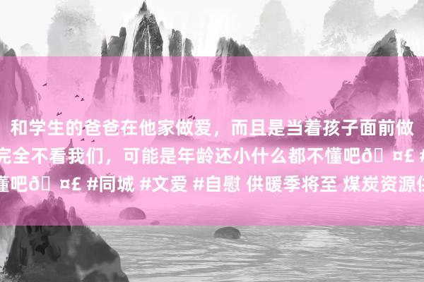 和学生的爸爸在他家做爱，而且是当着孩子面前做爱，太刺激了，孩子完全不看我们，可能是年龄还小什么都不懂吧🤣 #同城 #文爱 #自慰 供暖季将至 煤炭资源供应相对豪阔