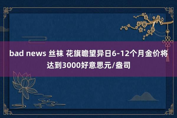 bad news 丝袜 花旗瞻望异日6-12个月金价将达到3000好意思元/盎司