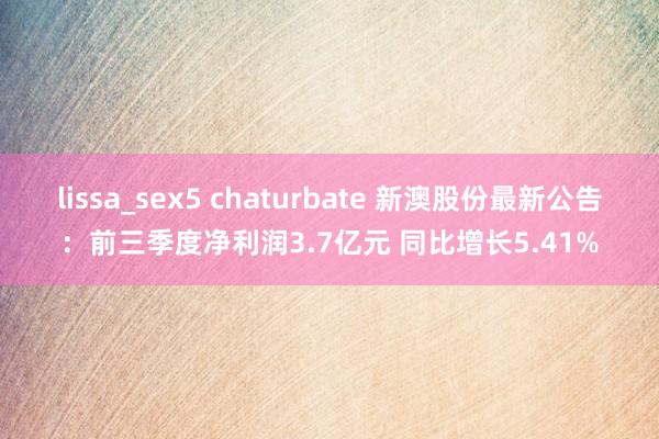 lissa_sex5 chaturbate 新澳股份最新公告：前三季度净利润3.7亿元 同比增长5.41%