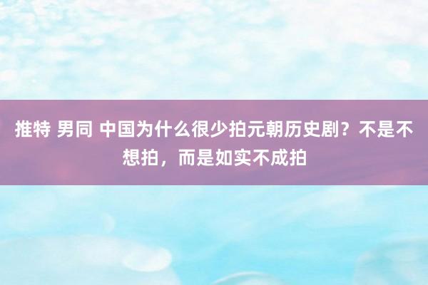 推特 男同 中国为什么很少拍元朝历史剧？不是不想拍，而是如实不成拍