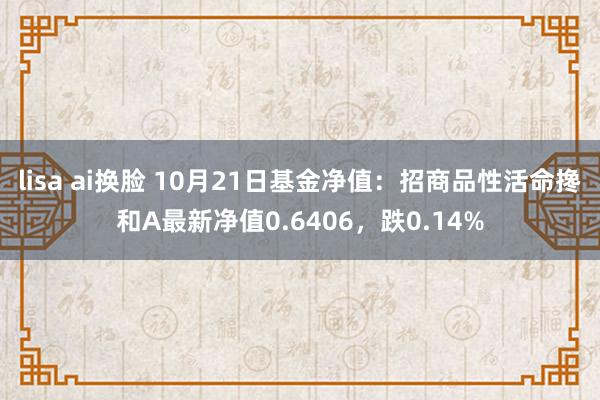 lisa ai换脸 10月21日基金净值：招商品性活命搀和A最新净值0.6406，跌0.14%