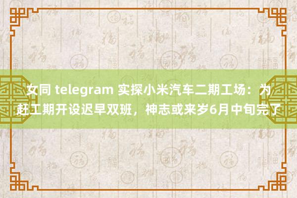 女同 telegram 实探小米汽车二期工场：为赶工期开设迟早双班，神志或来岁6月中旬完了