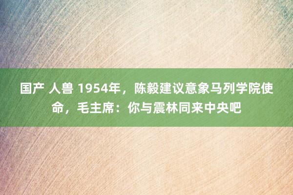 国产 人兽 1954年，陈毅建议意象马列学院使命，毛主席：你与震林同来中央吧