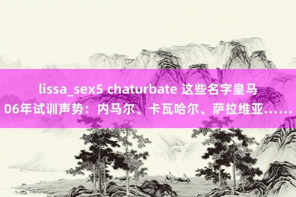 lissa_sex5 chaturbate 这些名字皇马06年试训声势：内马尔、卡瓦哈尔、萨拉维亚……