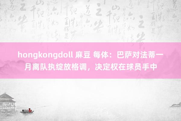 hongkongdoll 麻豆 每体：巴萨对法蒂一月离队执绽放格调，决定权在球员手中