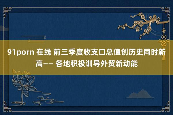 91porn 在线 前三季度收支口总值创历史同时新高—— 各地积极训导外贸新动能