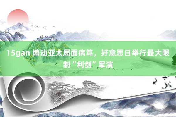 15gan 煽动亚太局面病笃，好意思日举行最大限制“利剑”军演