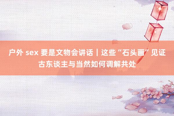 户外 sex 要是文物会讲话｜这些“石头画”见证古东谈主与当然如何调解共处