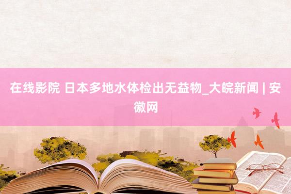 在线影院 日本多地水体检出无益物_大皖新闻 | 安徽网