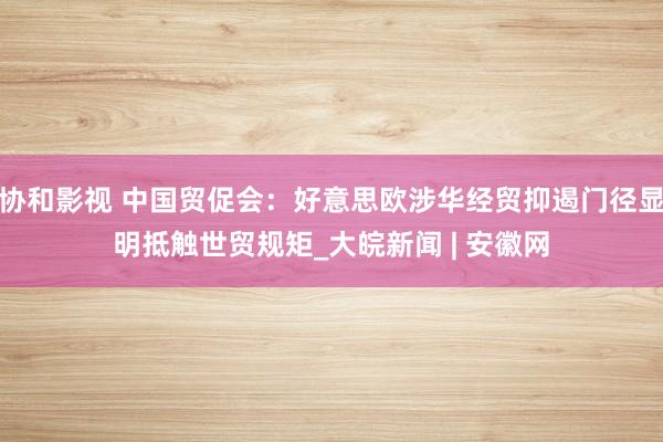 协和影视 中国贸促会：好意思欧涉华经贸抑遏门径显明抵触世贸规矩_大皖新闻 | 安徽网