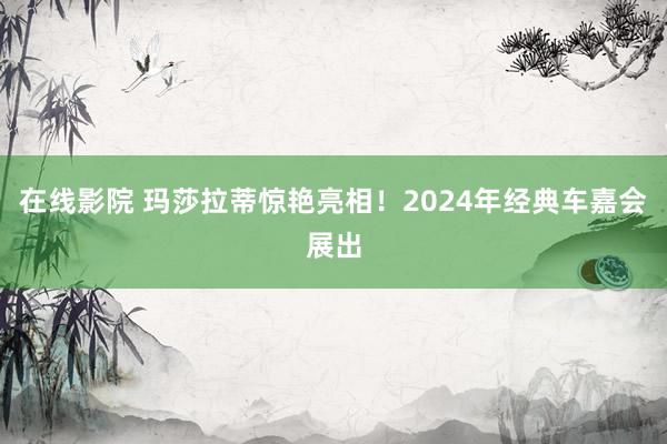 在线影院 玛莎拉蒂惊艳亮相！2024年经典车嘉会展出