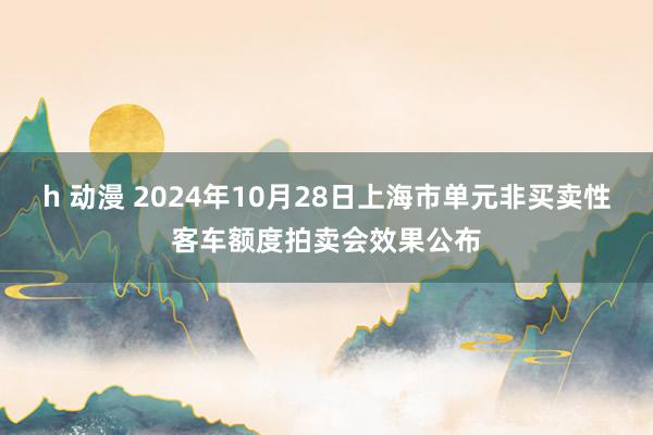 h 动漫 2024年10月28日上海市单元非买卖性客车额度拍卖会效果公布