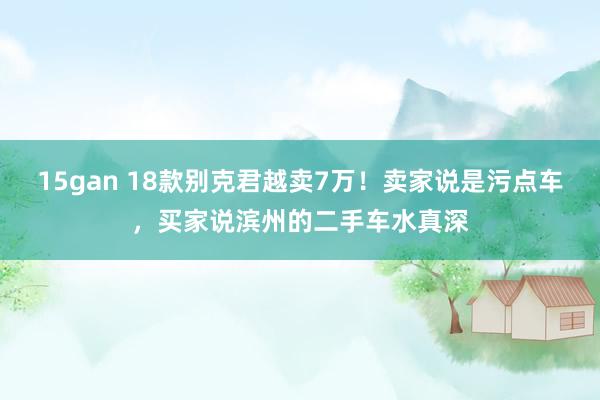 15gan 18款别克君越卖7万！卖家说是污点车，买家说滨州的二手车水真深