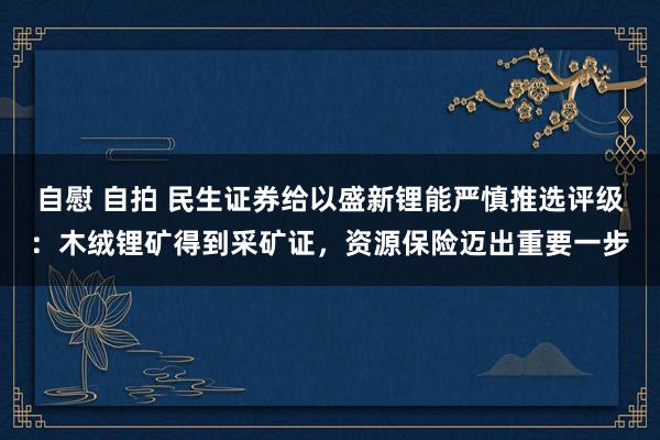 自慰 自拍 民生证券给以盛新锂能严慎推选评级：木绒锂矿得到采矿证，资源保险迈出重要一步