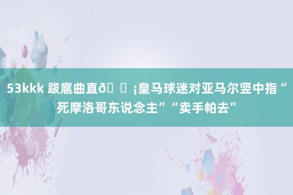 53kkk 跋扈曲直😡皇马球迷对亚马尔竖中指“死摩洛哥东说念主”“卖手帕去”