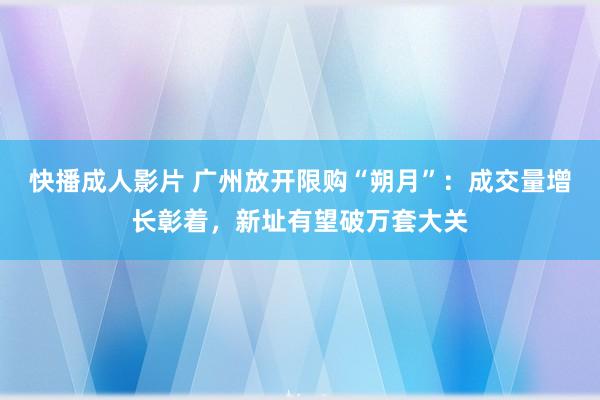 快播成人影片 广州放开限购“朔月”：成交量增长彰着，新址有望破万套大关