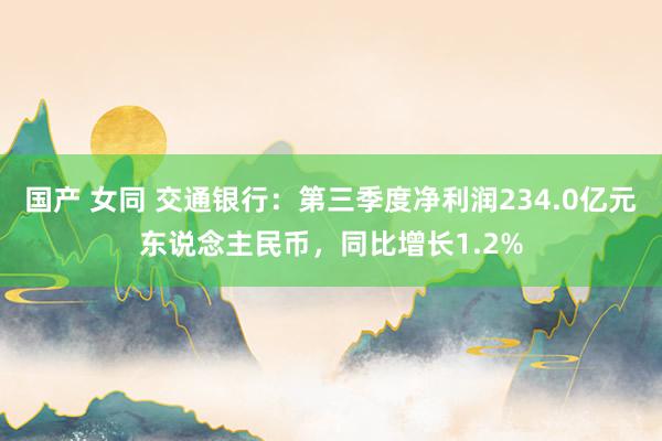 国产 女同 交通银行：第三季度净利润234.0亿元东说念主民币，同比增长1.2%