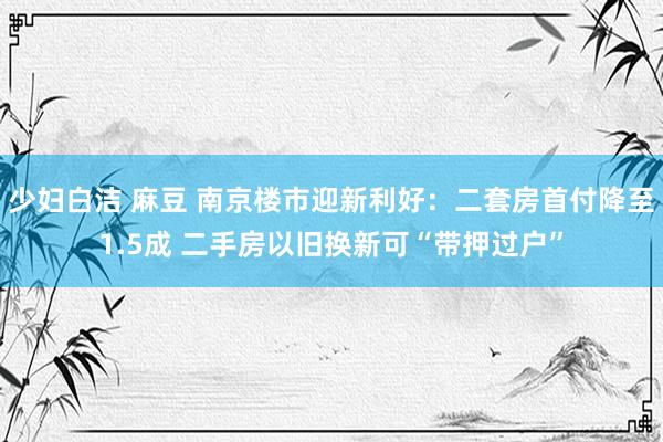 少妇白洁 麻豆 南京楼市迎新利好：二套房首付降至1.5成 二手房以旧换新可“带押过户”