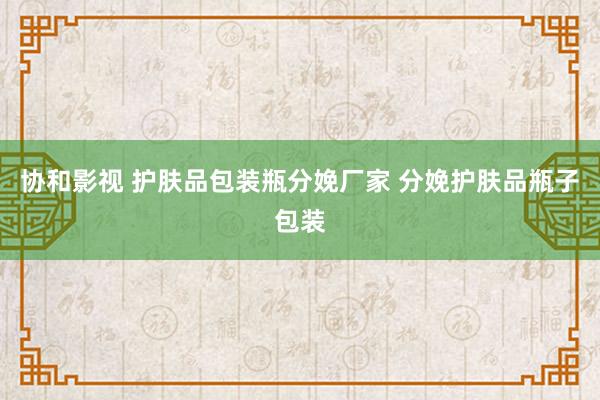 协和影视 护肤品包装瓶分娩厂家 分娩护肤品瓶子包装