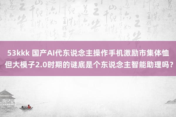 53kkk 国产AI代东说念主操作手机激励市集体恤 但大模子2.0时期的谜底是个东说念主智能助理吗？