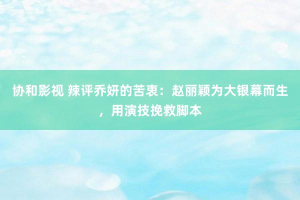 协和影视 辣评乔妍的苦衷：赵丽颖为大银幕而生，用演技挽救脚本