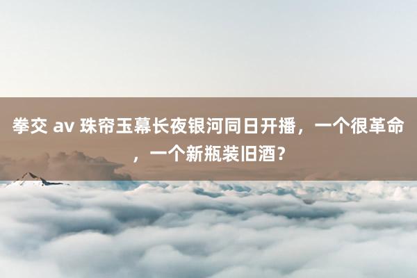 拳交 av 珠帘玉幕长夜银河同日开播，一个很革命，一个新瓶装旧酒？