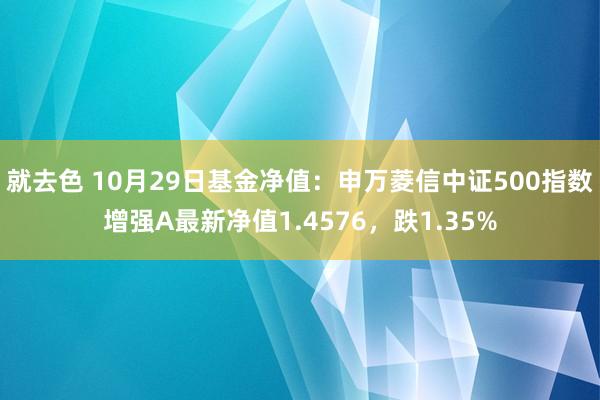 就去色 10月29日基金净值：申万菱信中证500指数增强A最新净值1.4576，跌1.35%