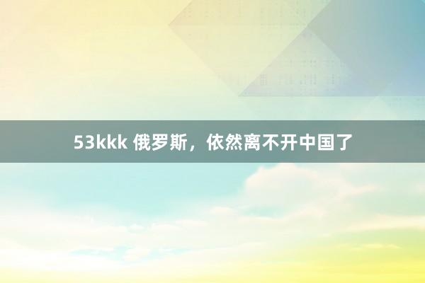 53kkk 俄罗斯，依然离不开中国了