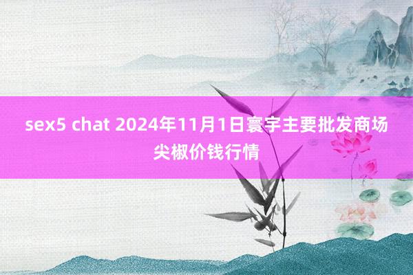 sex5 chat 2024年11月1日寰宇主要批发商场尖椒价钱行情