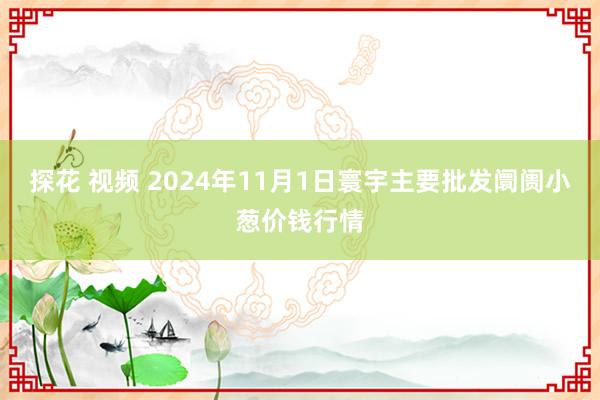 探花 视频 2024年11月1日寰宇主要批发阛阓小葱价钱行情