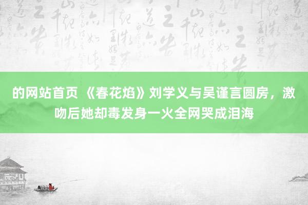 的网站首页 《春花焰》刘学义与吴谨言圆房，激吻后她却毒发身一火全网哭成泪海