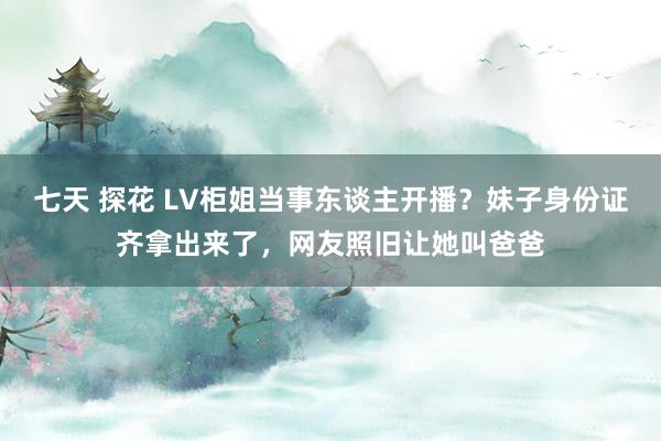 七天 探花 LV柜姐当事东谈主开播？妹子身份证齐拿出来了，网友照旧让她叫爸爸