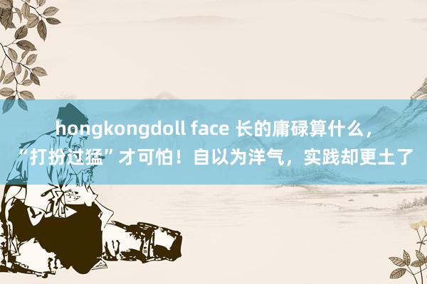 hongkongdoll face 长的庸碌算什么，“打扮过猛”才可怕！自以为洋气，实践却更土了