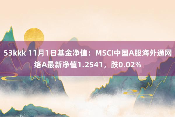 53kkk 11月1日基金净值：MSCI中国A股海外通网络A最新净值1.2541，跌0.02%