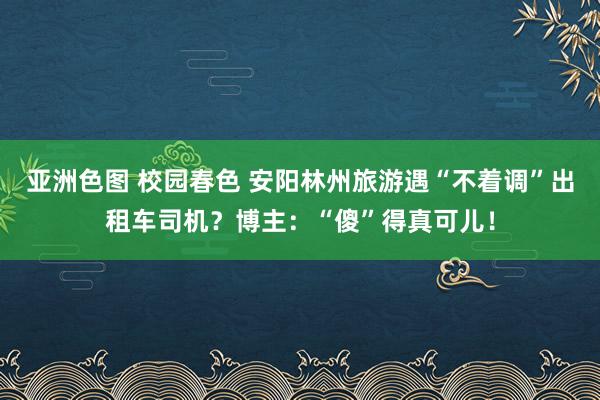 亚洲色图 校园春色 安阳林州旅游遇“不着调”出租车司机？博主：“傻”得真可儿！