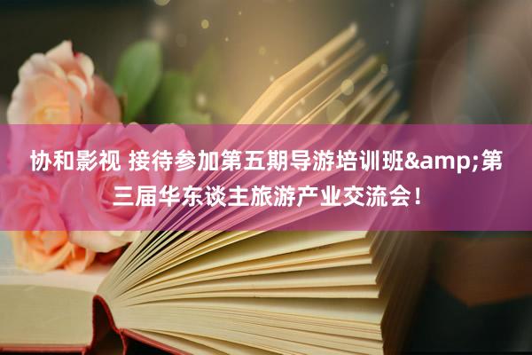 协和影视 接待参加第五期导游培训班&第三届华东谈主旅游产业交流会！