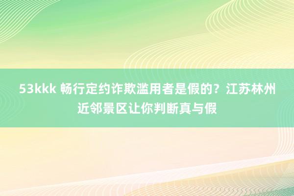 53kkk 畅行定约诈欺滥用者是假的？江苏林州近邻景区让你判断真与假