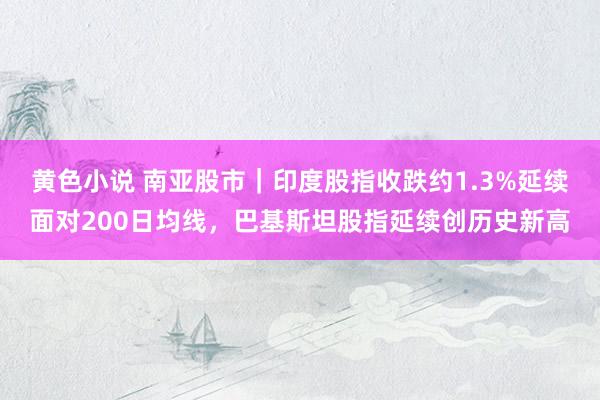 黄色小说 南亚股市｜印度股指收跌约1.3%延续面对200日均线，巴基斯坦股指延续创历史新高