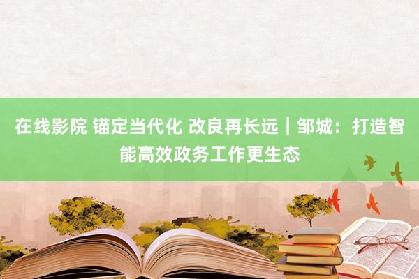 在线影院 锚定当代化 改良再长远｜邹城：打造智能高效政务工作更生态