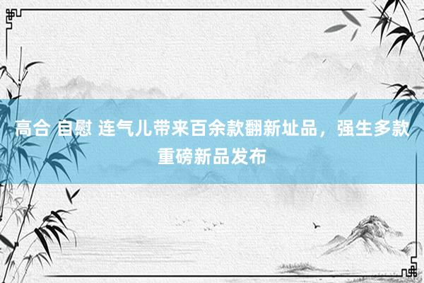 高合 自慰 连气儿带来百余款翻新址品，强生多款重磅新品发布