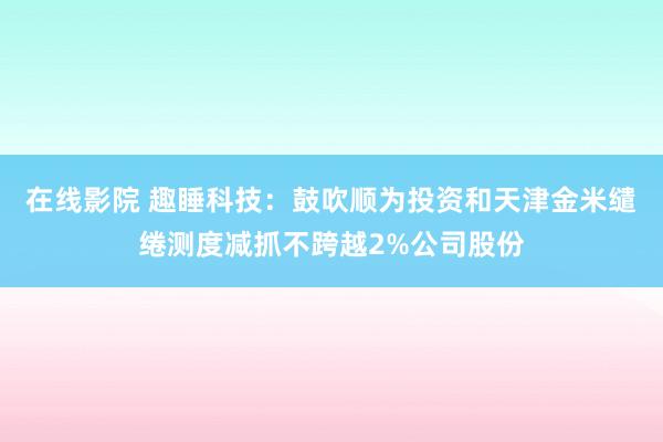 在线影院 趣睡科技：鼓吹顺为投资和天津金米缱绻测度减抓不跨越2%公司股份