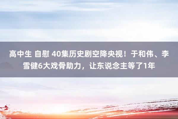 高中生 自慰 40集历史剧空降央视！于和伟、李雪健6大戏骨助力，让东说念主等了1年