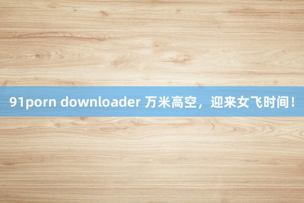 91porn downloader 万米高空，迎来女飞时间！