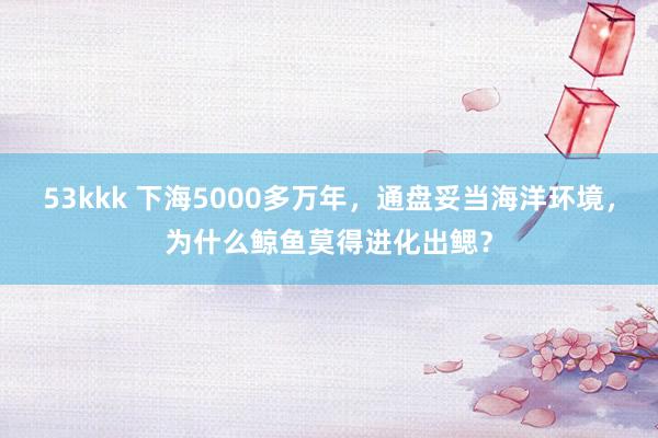 53kkk 下海5000多万年，通盘妥当海洋环境，为什么鲸鱼莫得进化出鳃？