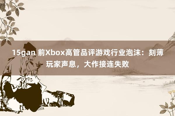 15gan 前Xbox高管品评游戏行业泡沫：刻薄玩家声息，大作接连失败