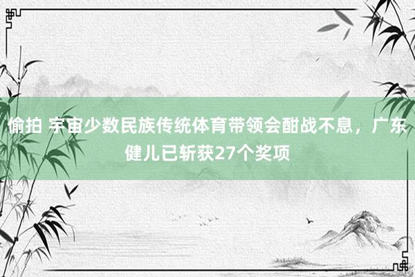 偷拍 宇宙少数民族传统体育带领会酣战不息，广东健儿已斩获27个奖项