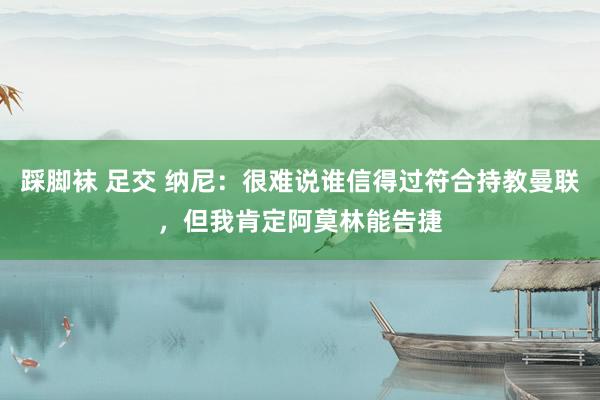 踩脚袜 足交 纳尼：很难说谁信得过符合持教曼联，但我肯定阿莫林能告捷