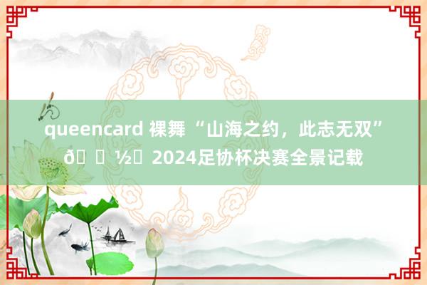 queencard 裸舞 “山海之约，此志无双”📽️2024足协杯决赛全景记载