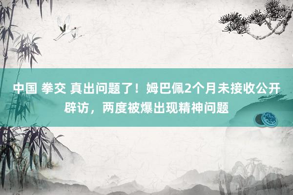 中国 拳交 真出问题了！姆巴佩2个月未接收公开辟访，两度被爆出现精神问题